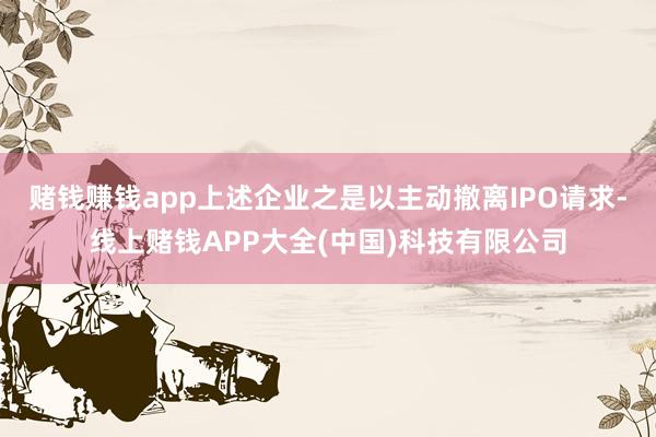 赌钱赚钱app上述企业之是以主动撤离IPO请求-线上赌钱AP