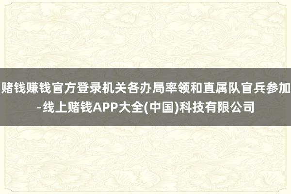 赌钱赚钱官方登录机关各办局率领和直属队官兵参加-线上赌钱AP