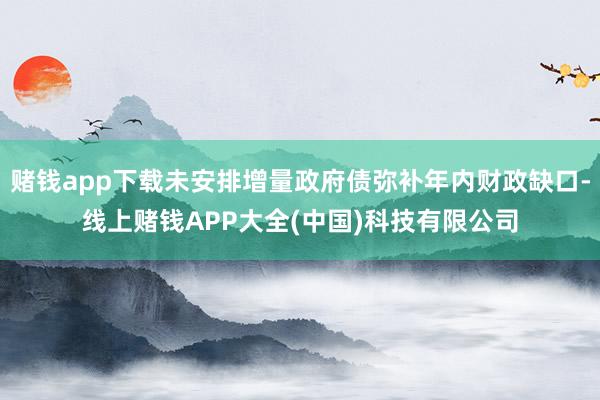 赌钱app下载未安排增量政府债弥补年内财政缺口-线上赌钱APP大全(中国)科技有限公司