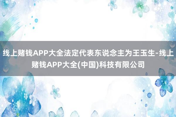 线上赌钱APP大全法定代表东说念主为王玉生-线上赌钱APP大全(中国)科技有限公司