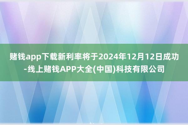 赌钱app下载新利率将于2024年12月12日成功-线上赌钱APP大全(中国)科技有限公司