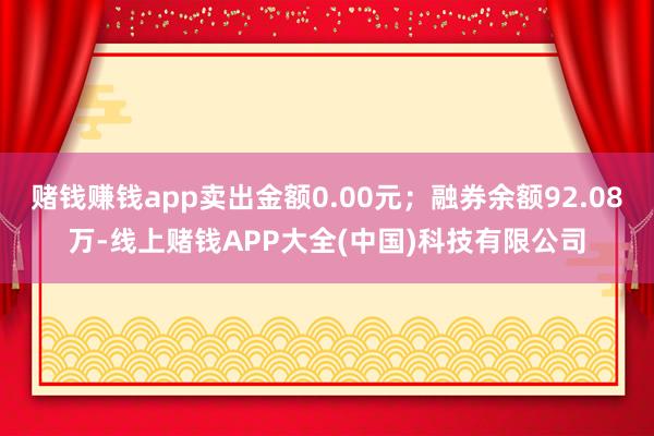 赌钱赚钱app卖出金额0.00元；融券余额92.08万-线上赌钱APP大全(中国)科技有限公司