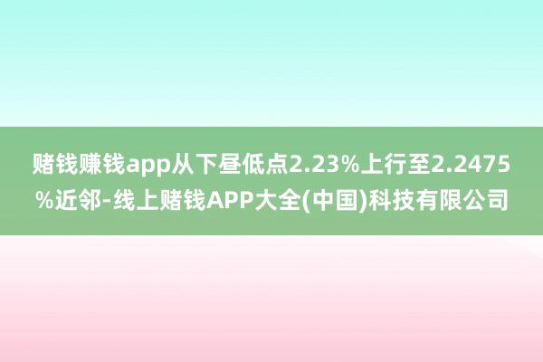 赌钱赚钱app从下昼低点2.23%上行至2.2475%近邻-线上赌钱APP大全(中国)科技有限公司