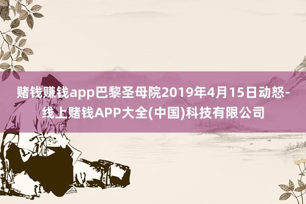 赌钱赚钱app巴黎圣母院2019年4月15日动怒-线上赌钱APP大全(中国)科技有限公司