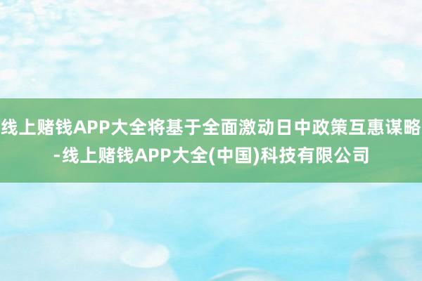 线上赌钱APP大全将基于全面激动日中政策互惠谋略-线上赌钱APP大全(中国)科技有限公司