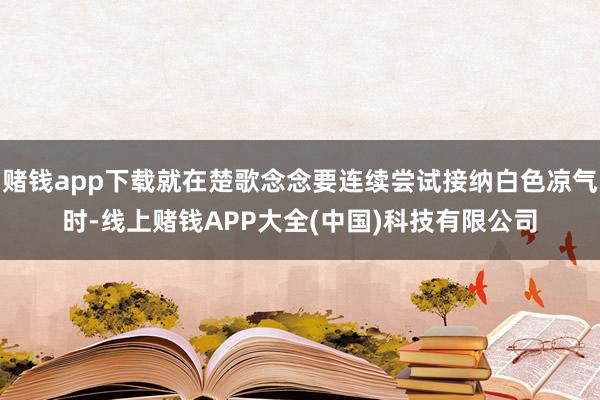 赌钱app下载就在楚歌念念要连续尝试接纳白色凉气时-线上赌钱APP大全(中国)科技有限公司