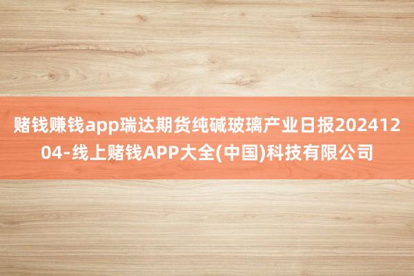 赌钱赚钱app瑞达期货纯碱玻璃产业日报20241204-线上赌钱APP大全(中国)科技有限公司