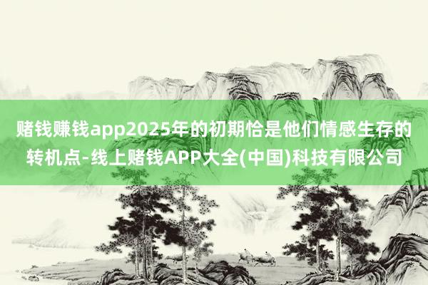 赌钱赚钱app2025年的初期恰是他们情感生存的转机点-线上赌钱APP大全(中国)科技有限公司