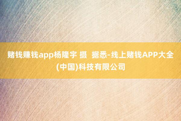 赌钱赚钱app　杨隆宇 摄  据悉-线上赌钱APP大全(中国)科技有限公司