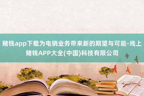 赌钱app下载为电销业务带来新的期望与可能-线上赌钱APP大全(中国)科技有限公司