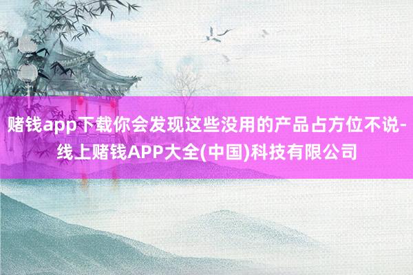 赌钱app下载你会发现这些没用的产品占方位不说-线上赌钱APP大全(中国)科技有限公司