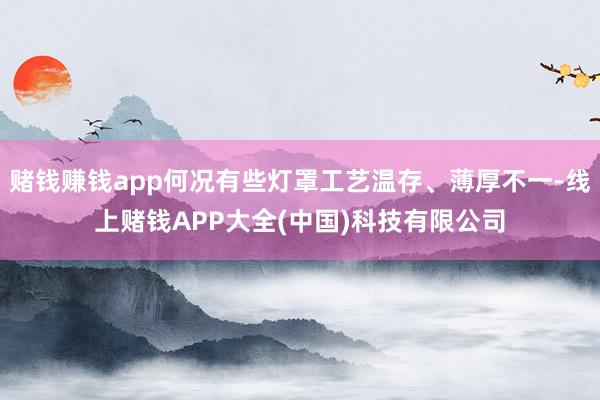 赌钱赚钱app何况有些灯罩工艺温存、薄厚不一-线上赌钱APP大全(中国)科技有限公司