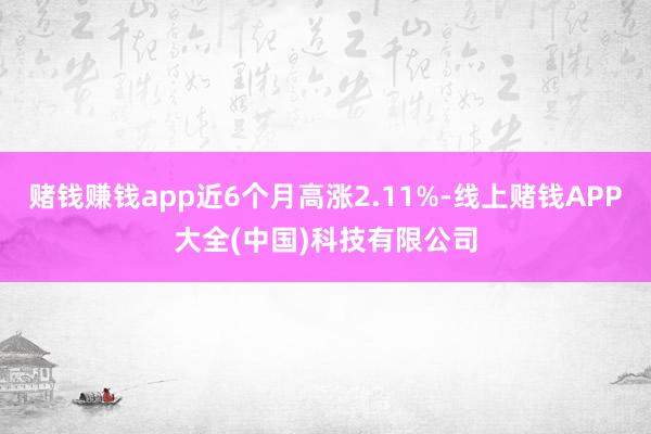 赌钱赚钱app近6个月高涨2.11%-线上赌钱APP大全(中国)科技有限公司
