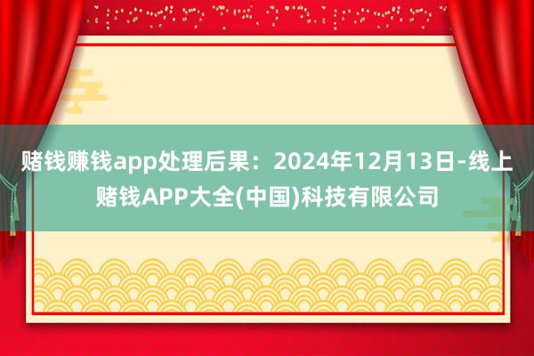 赌钱赚钱app处理后果：2024年12月13日-线上赌钱APP大全(中国)科技有限公司