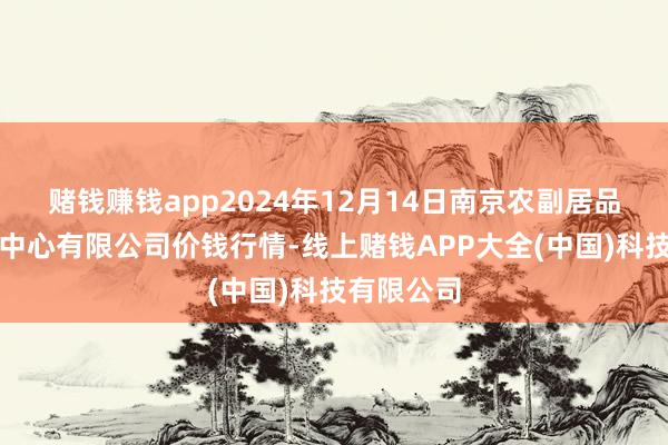 赌钱赚钱app2024年12月14日南京农副居品物发配送中心有限公司价钱行情-线上赌钱APP大全(中国)科技有限公司