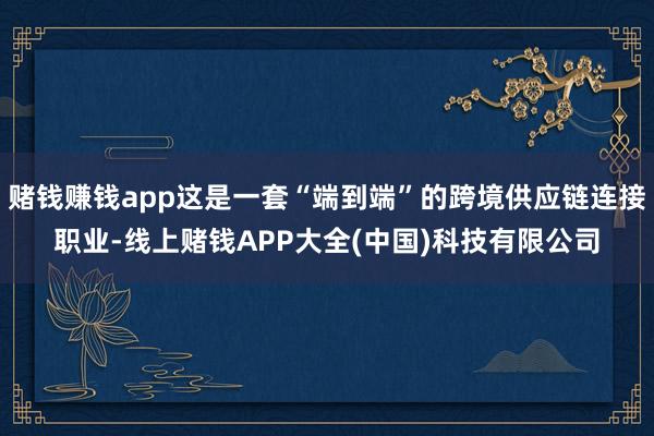 赌钱赚钱app这是一套“端到端”的跨境供应链连接职业-线上赌钱APP大全(中国)科技有限公司