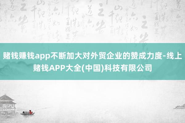 赌钱赚钱app不断加大对外贸企业的赞成力度-线上赌钱APP大全(中国)科技有限公司