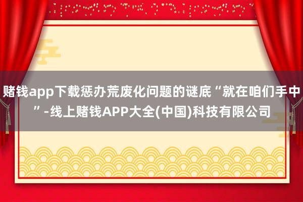 赌钱app下载惩办荒废化问题的谜底“就在咱们手中”-线上赌钱