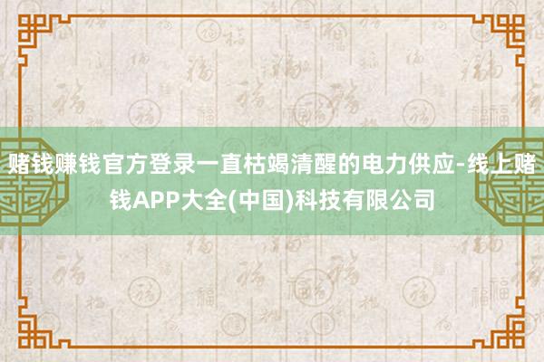 赌钱赚钱官方登录一直枯竭清醒的电力供应-线上赌钱APP大全(