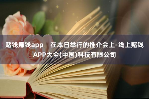 赌钱赚钱app    在本日举行的推介会上-线上赌钱APP大全(中国)科技有限公司