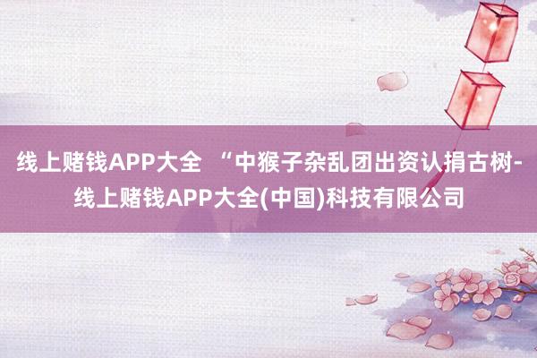 线上赌钱APP大全  “中猴子杂乱团出资认捐古树-线上赌钱APP大全(中国)科技有限公司