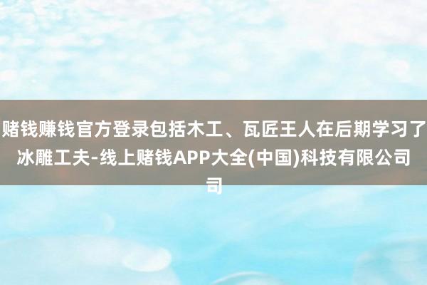 赌钱赚钱官方登录包括木工、瓦匠王人在后期学习了冰雕工夫-线上