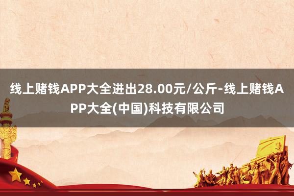 线上赌钱APP大全进出28.00元/公斤-线上赌钱APP大全(中国)科技有限公司