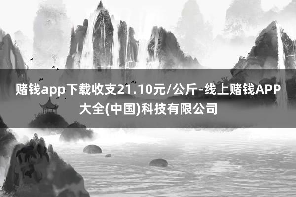 赌钱app下载收支21.10元/公斤-线上赌钱APP大全(中国)科技有限公司