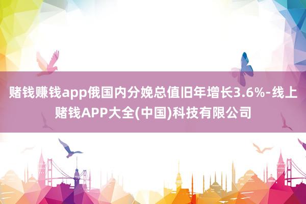 赌钱赚钱app俄国内分娩总值旧年增长3.6%-线上赌钱APP