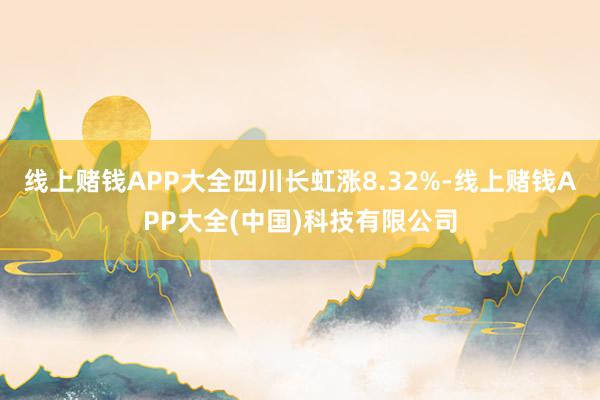 线上赌钱APP大全四川长虹涨8.32%-线上赌钱APP大全(中国)科技有限公司