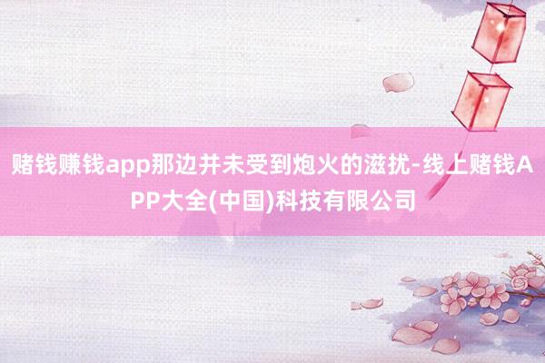 赌钱赚钱app那边并未受到炮火的滋扰-线上赌钱APP大全(中国)科技有限公司