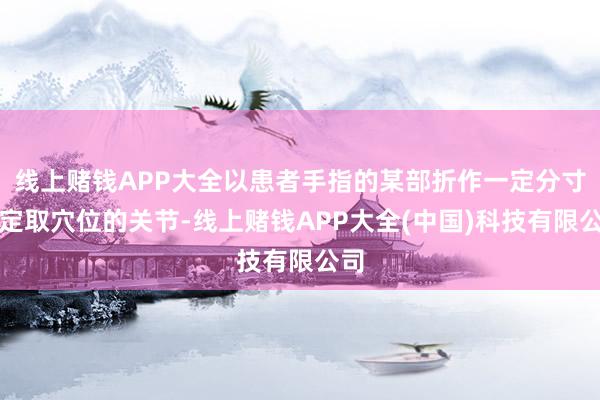 线上赌钱APP大全以患者手指的某部折作一定分寸来定取穴位的关节-线上赌钱APP大全(中国)科技有限公司