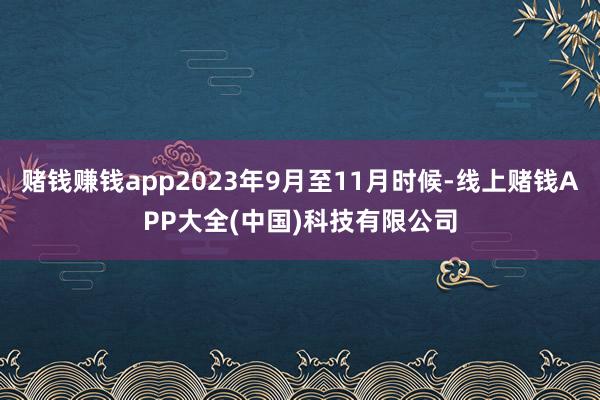 赌钱赚钱app2023年9月至11月时候-线上赌钱APP大全(中国)科技有限公司