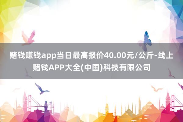 赌钱赚钱app当日最高报价40.00元/公斤-线上赌钱APP大全(中国)科技有限公司