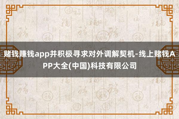 赌钱赚钱app并积极寻求对外调解契机-线上赌钱APP大全(中国)科技有限公司