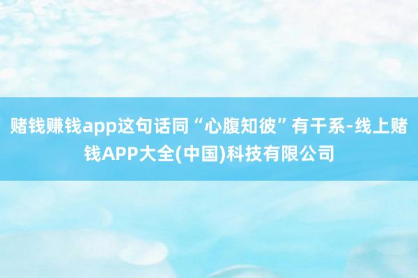 赌钱赚钱app这句话同“心腹知彼”有干系-线上赌钱APP大全(中国)科技有限公司