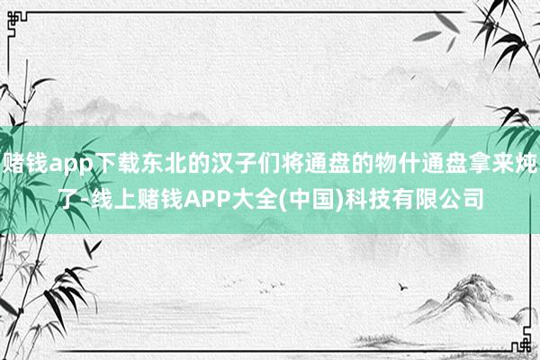 赌钱app下载东北的汉子们将通盘的物什通盘拿来炖了-线上赌钱APP大全(中国)科技有限公司