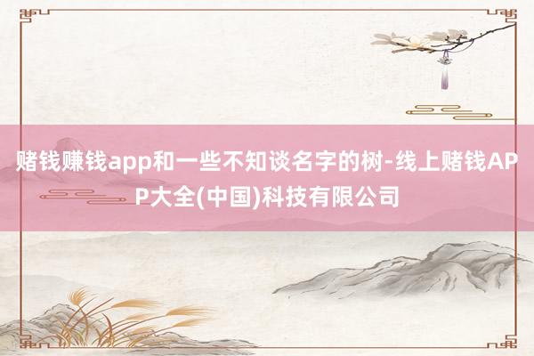 赌钱赚钱app和一些不知谈名字的树-线上赌钱APP大全(中国)科技有限公司