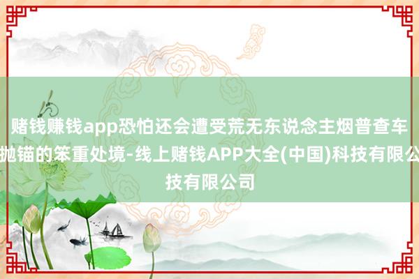 赌钱赚钱app恐怕还会遭受荒无东说念主烟普查车辆抛锚的笨重处